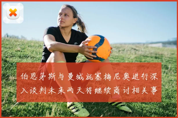 伯恩茅斯与曼城就塞梅尼奥进行深入谈判未来两天将继续商讨相关事宜