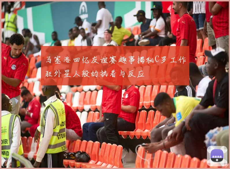 马塞洛回忆友谊赛趣事揭秘C罗工作狂外星人般的执着与反应