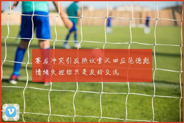 赛后冲突引发热议索汉回应范德彪情绪失控称只是友好交流