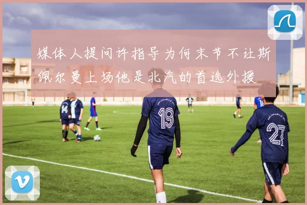媒体人提问许指导为何末节不让斯佩尔曼上场他是北汽的首选外援