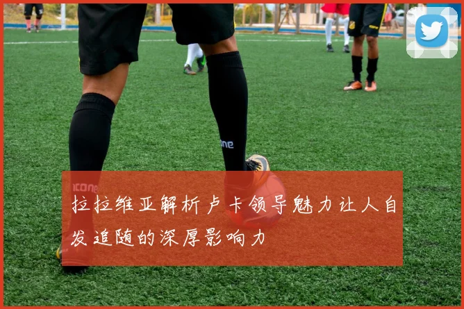 拉拉维亚解析卢卡领导魅力让人自发追随的深厚影响力