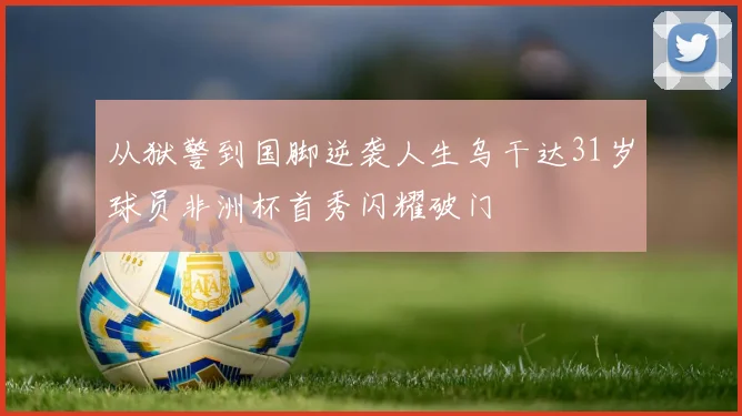 从狱警到国脚逆袭人生乌干达31岁球员非洲杯首秀闪耀破门