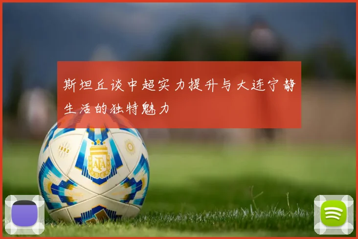 斯坦丘谈中超实力提升与大连宁静生活的独特魅力