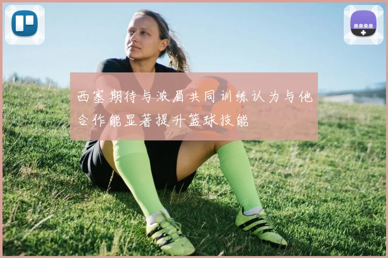 西塞期待与浓眉共同训练认为与他合作能显著提升篮球技能