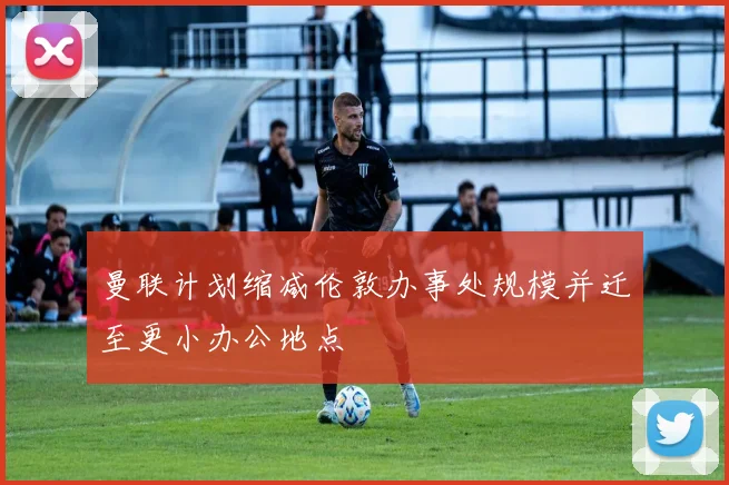 曼联计划缩减伦敦办事处规模并迁至更小办公地点