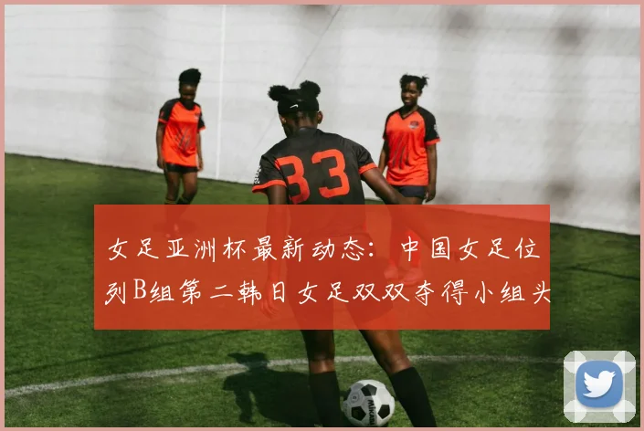 女足亚洲杯最新动态：中国女足位列B组第二韩日女足双双夺得小组头名