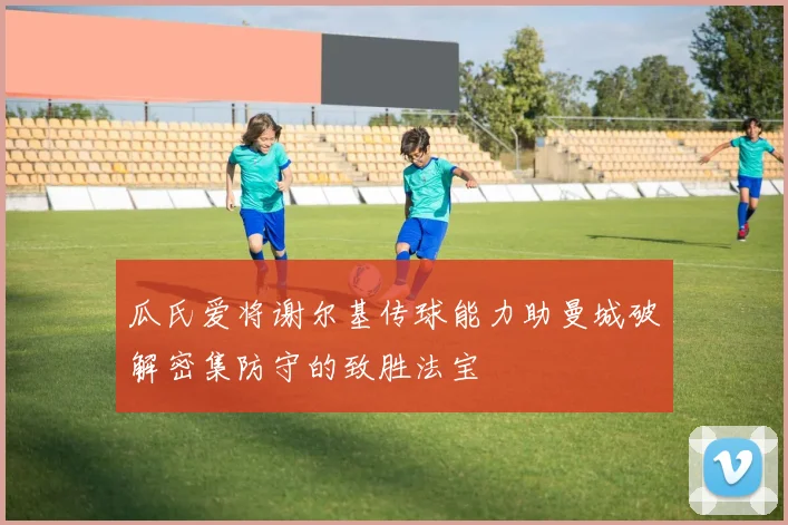 瓜氏爱将谢尔基传球能力助曼城破解密集防守的致胜法宝