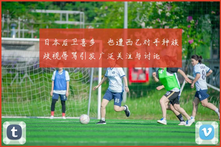 日本后卫喜多壱也遭西乙对手种族歧视辱骂引发广泛关注与讨论