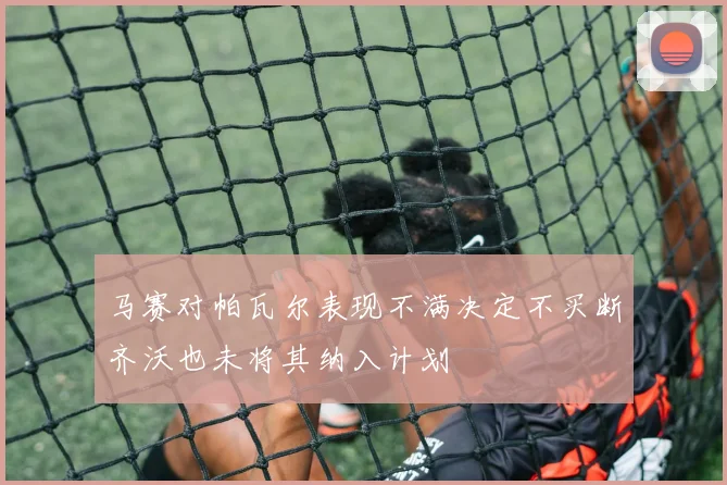 马赛对帕瓦尔表现不满决定不买断齐沃也未将其纳入计划