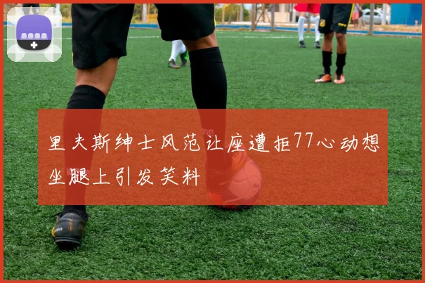 里夫斯绅士风范让座遭拒77心动想坐腿上引发笑料