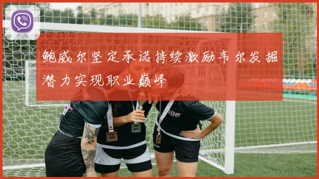鲍威尔坚定承诺持续激励韦尔发掘潜力实现职业巅峰