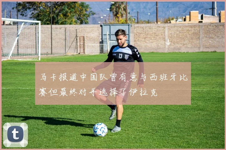 马卡报道中国队曾有意与西班牙比赛但最终对手选择了伊拉克