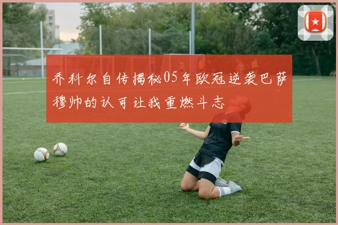 乔科尔自传揭秘05年欧冠逆袭巴萨穆帅的认可让我重燃斗志
