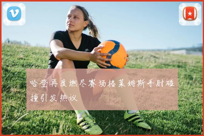 哈登再度燃尽赛场格莱姆斯手肘碰撞引发热议