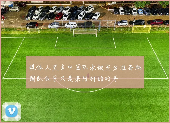 媒体人直言中国队未做充分准备韩国队似乎只是来陪衬的对手