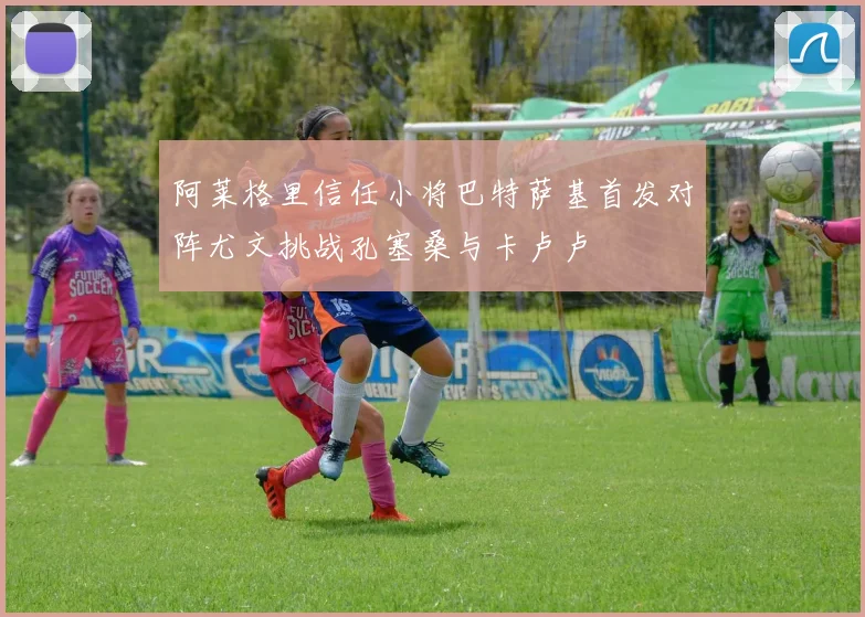阿莱格里信任小将巴特萨基首发对阵尤文挑战孔塞桑与卡卢卢