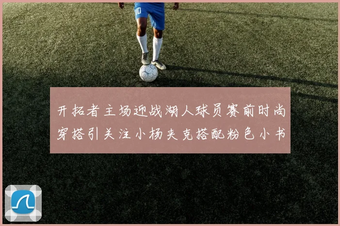 开拓者主场迎战湖人球员赛前时尚穿搭引关注小杨夹克搭配粉色小书包