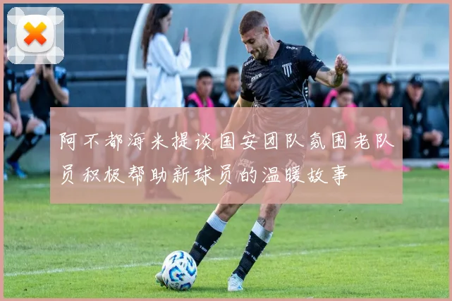 阿不都海米提谈国安团队氛围老队员积极帮助新球员的温暖故事