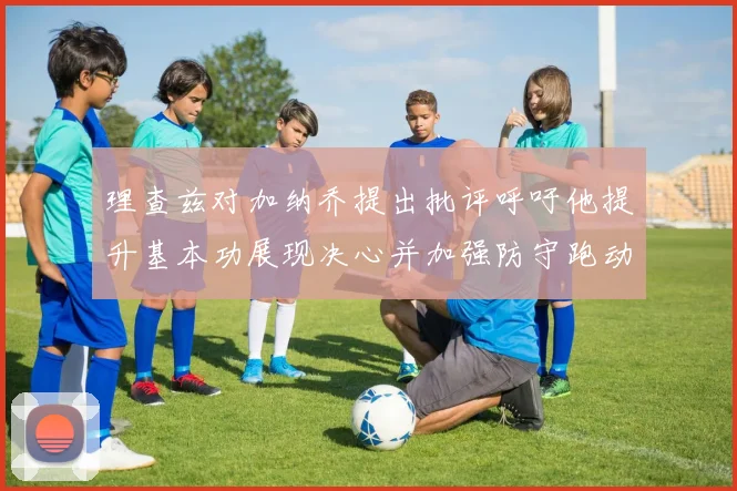 理查兹对加纳乔提出批评呼吁他提升基本功展现决心并加强防守跑动能力