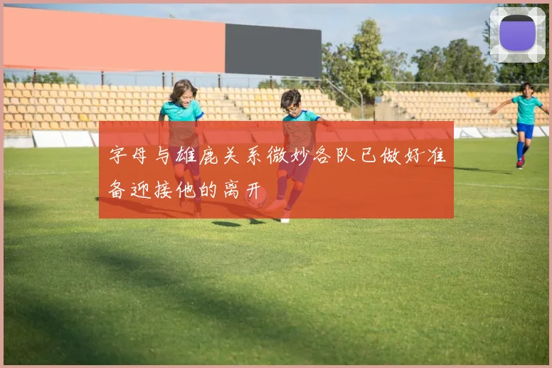 字母与雄鹿关系微妙各队已做好准备迎接他的离开